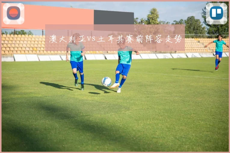 澳大利亚vs土耳其赛前阵容走势