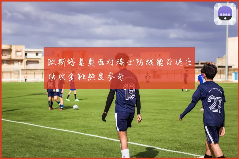 欧斯塔基奥面对瑞士防线能否送出助攻金靴热度参考