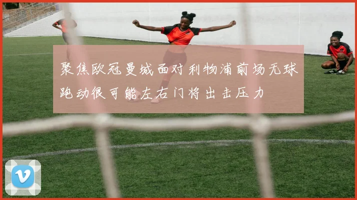 聚焦欧冠曼城面对利物浦前场无球跑动很可能左右门将出击压力