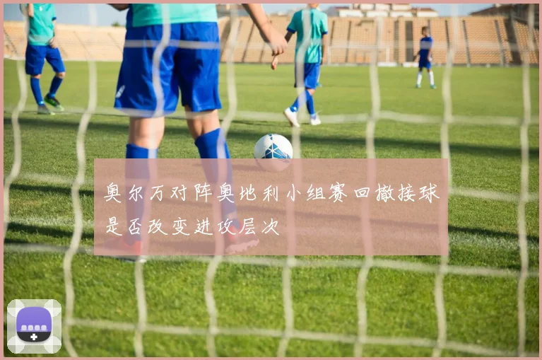 奥尔万对阵奥地利小组赛回撤接球是否改变进攻层次