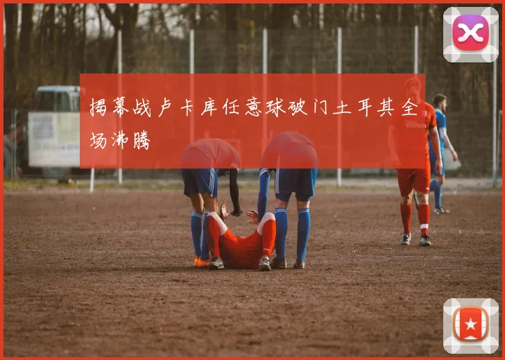揭幕战卢卡库任意球破门土耳其全场沸腾