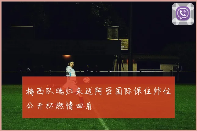 梅西队魂归来迈阿密国际保住帅位公开杯燃情回看