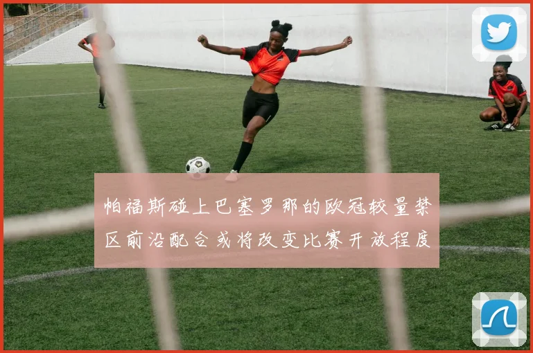 帕福斯碰上巴塞罗那的欧冠较量禁区前沿配合或将改变比赛开放程度