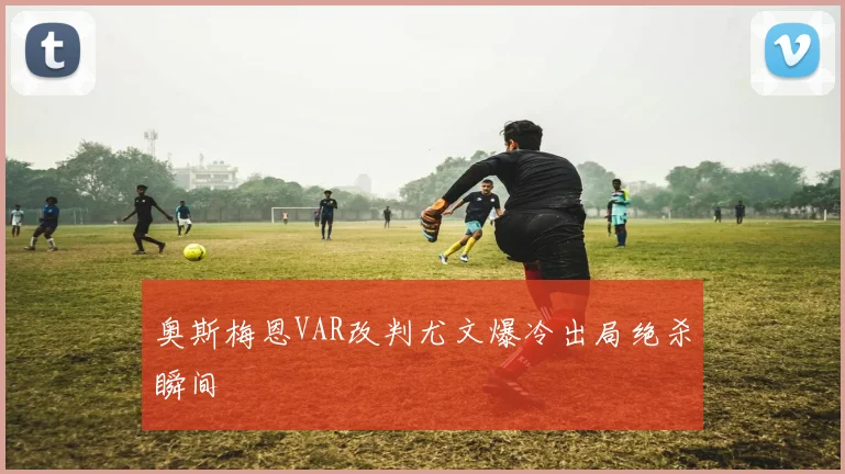 奥斯梅恩VAR改判尤文爆冷出局绝杀瞬间