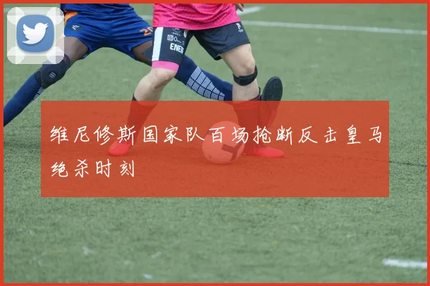 维尼修斯国家队百场抢断反击皇马绝杀时刻