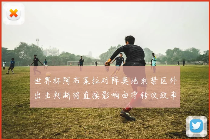 世界杯阿布莱拉对阵奥地利禁区外出击判断将直接影响由守转攻效率