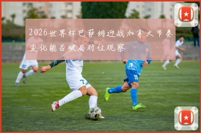 2026世界杯巴萨姆迎战加拿大节奏变化能否破局对位观察