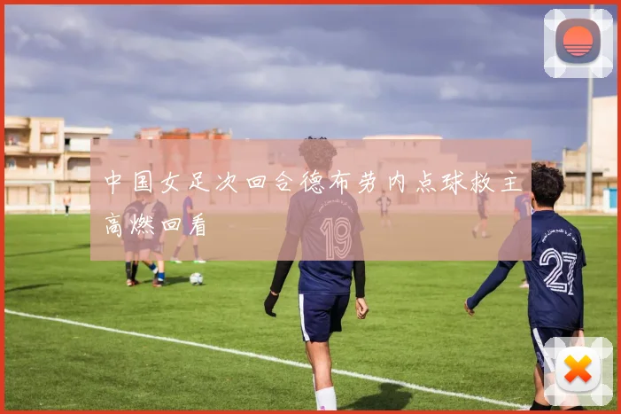 中国女足次回合德布劳内点球救主高燃回看