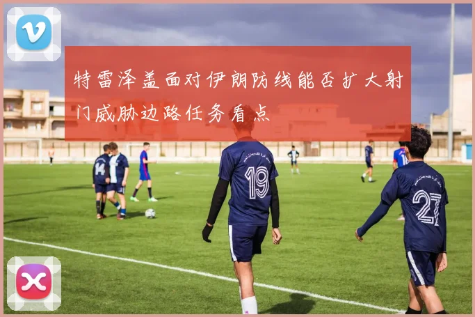 特雷泽盖面对伊朗防线能否扩大射门威胁边路任务看点