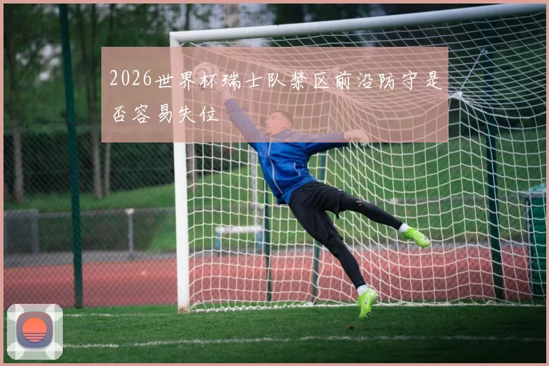 2026世界杯瑞士队禁区前沿防守是否容易失位