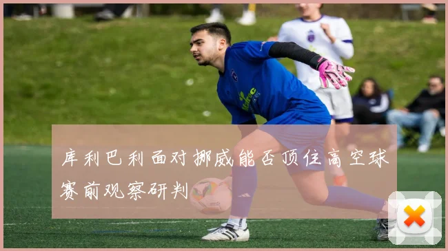 库利巴利面对挪威能否顶住高空球赛前观察研判