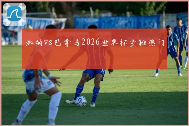 加纳vs巴拿马2026世界杯金靴热门