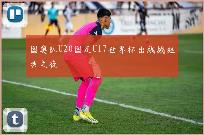 国奥队U20国足U17世界杯出线战经典之夜