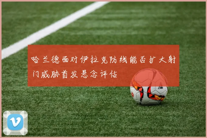 哈兰德面对伊拉克防线能否扩大射门威胁首发悬念评估