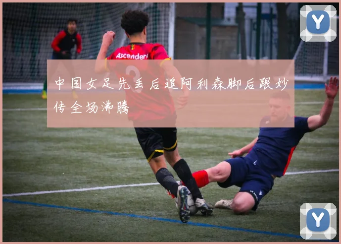 中国女足先丢后追阿利森脚后跟妙传全场沸腾