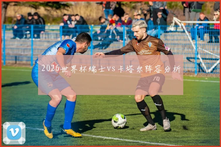 2026世界杯瑞士vs卡塔尔阵容分析