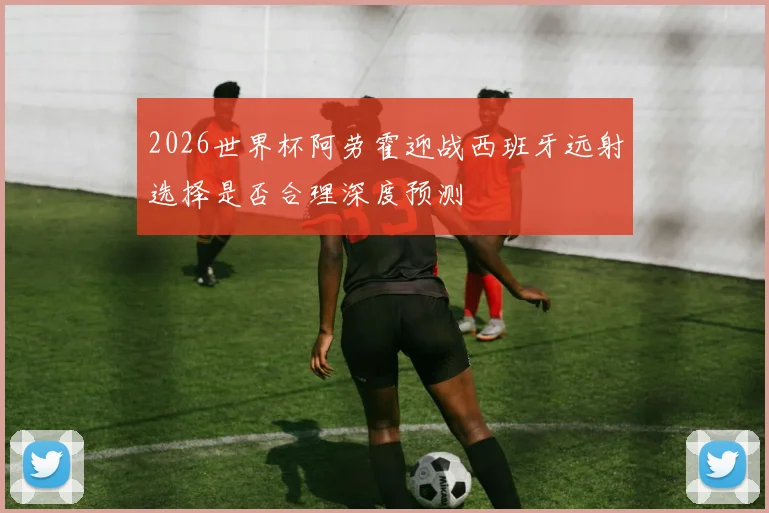 2026世界杯阿劳霍迎战西班牙远射选择是否合理深度预测