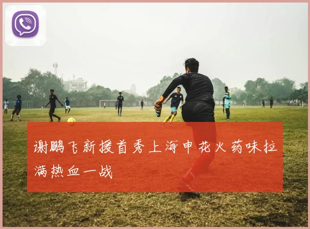 谢鹏飞新援首秀上海申花火药味拉满热血一战