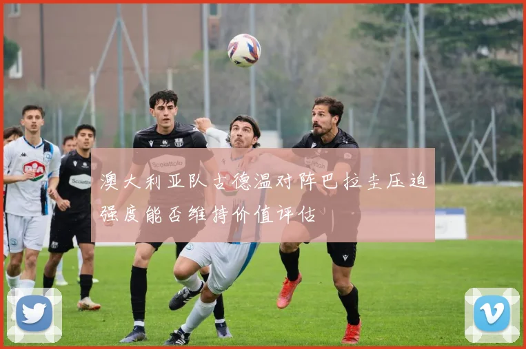 澳大利亚队古德温对阵巴拉圭压迫强度能否维持价值评估