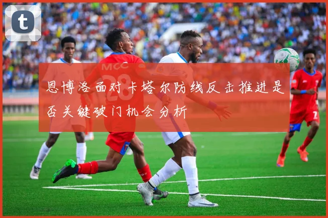 恩博洛面对卡塔尔防线反击推进是否关键破门机会分析