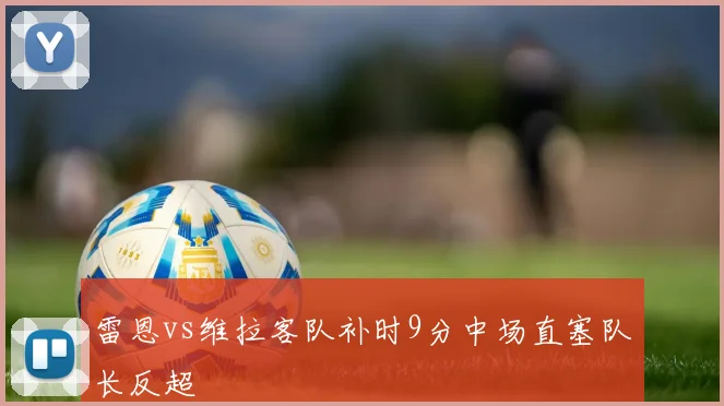 雷恩vs维拉客队补时9分中场直塞队长反超