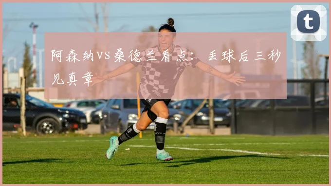 阿森纳vs桑德兰看点:丢球后三秒见真章