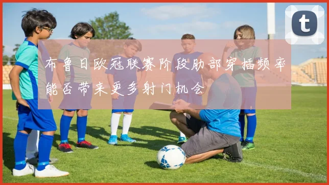 布鲁日欧冠联赛阶段肋部穿插频率能否带来更多射门机会