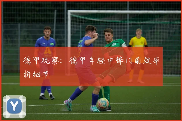 德甲观察：德甲年轻中锋门前效率拼细节
