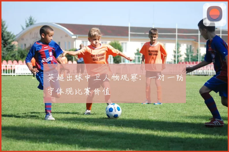 英超出球中卫人物观察:一对一防守体现比赛价值