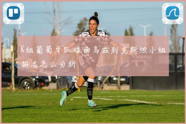 K组葡萄牙队碰面乌兹别克斯坦小组排名怎么分析