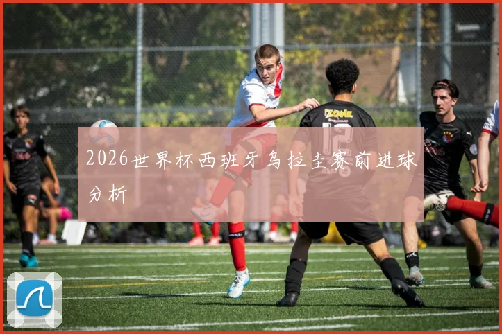 2026世界杯西班牙乌拉圭赛前进球分析