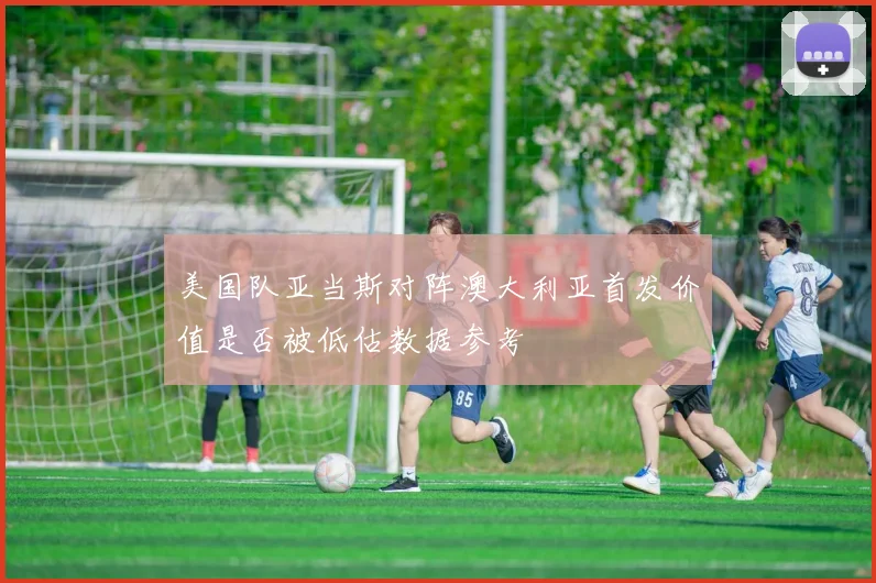 美国队亚当斯对阵澳大利亚首发价值是否被低估数据参考