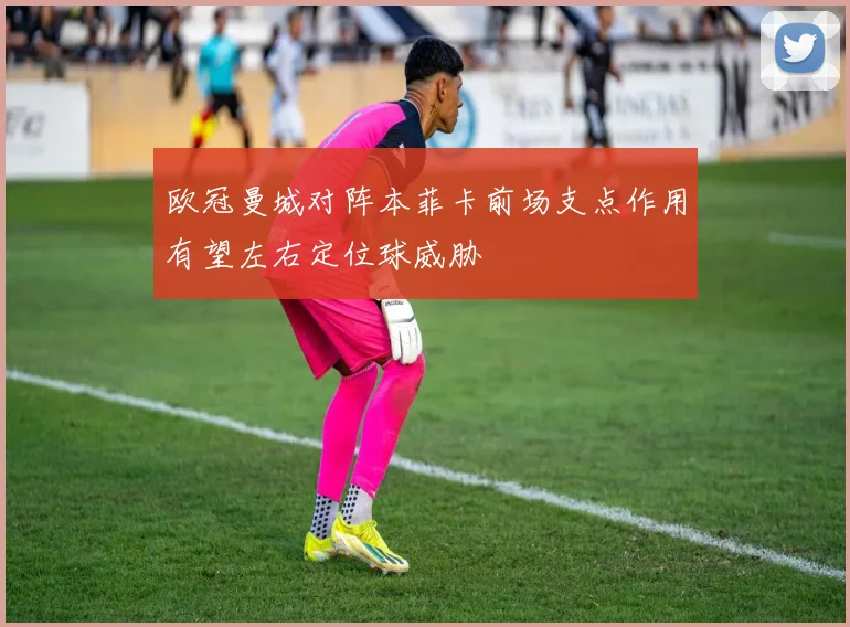 欧冠曼城对阵本菲卡前场支点作用有望左右定位球威胁
