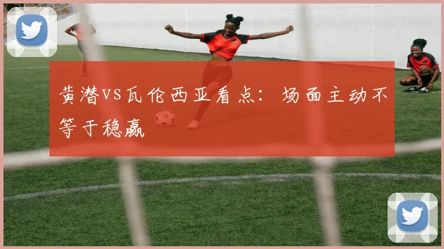 黄潜vs瓦伦西亚看点:场面主动不等于稳赢