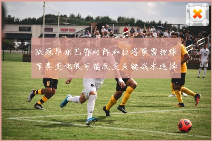 欧冠毕尔巴鄂对阵加拉塔萨雷控球节奏变化很可能改变关键战术选择