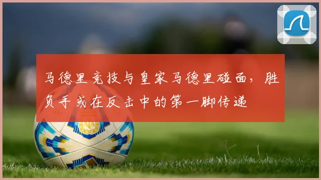 马德里竞技与皇家马德里碰面,胜负手或在反击中的第一脚传递