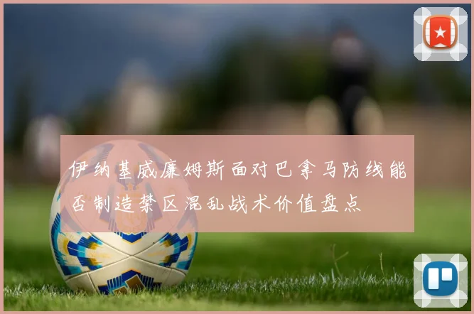 伊纳基威廉姆斯面对巴拿马防线能否制造禁区混乱战术价值盘点