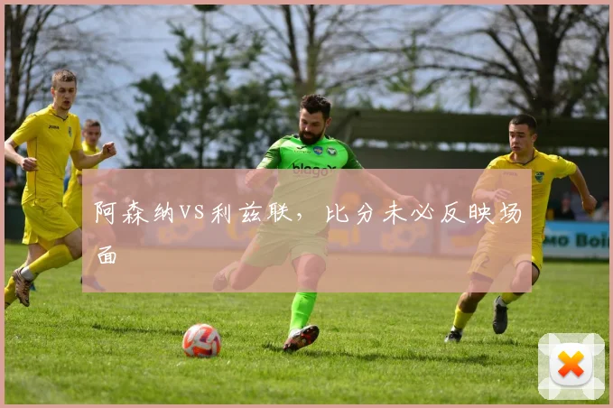 阿森纳vs利兹联，比分未必反映场面