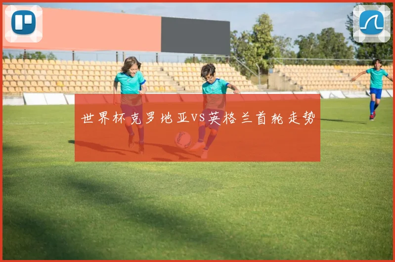 世界杯克罗地亚vs英格兰首轮走势