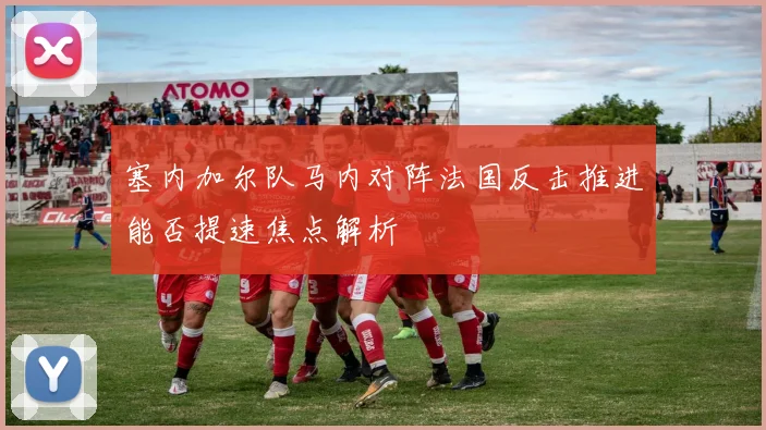 塞内加尔队马内对阵法国反击推进能否提速焦点解析