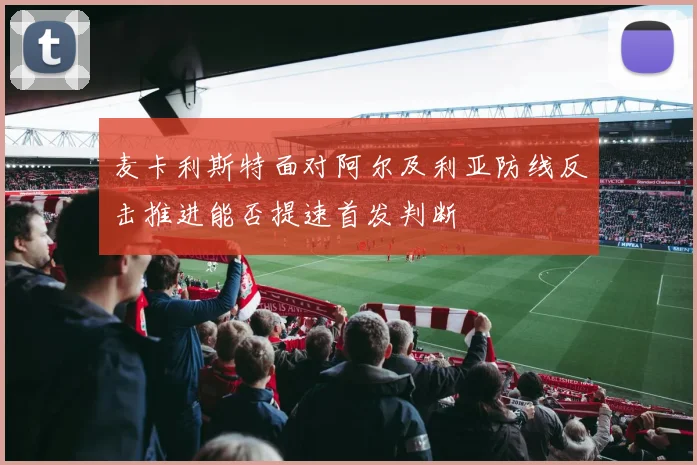 麦卡利斯特面对阿尔及利亚防线反击推进能否提速首发判断